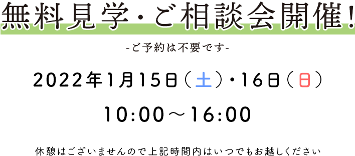 無料見学・ご相談会開催！ -ご予約は不要です- 2022年1月15日(土)・16日(日) 10：00〜16：00 休憩はございませんので上記時間内はいつでもお越しください。