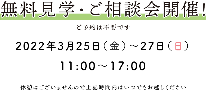 無料見学・ご相談会開催！ -ご予約は不要です- 2022年3月25日(金)～27日(日) 11：00〜17：00 休憩はございませんので上記時間内はいつでもお越しください。