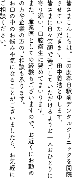 皆さまこんにちは。この度春日駅前デンタルクリニックを開院させていただきます、田中義浩と申します。
            皆さまに日々笑顔で過ごしていただけるようお一人おひとりに寄り添い、口腔衛生に努めてまいります。
            また、産業医としての経験もございますので、お近くにお勤めの方や企業の方のご相談も承ります。
            お口の中のお悩みや気になることがございましたら、お気軽にご相談ください。