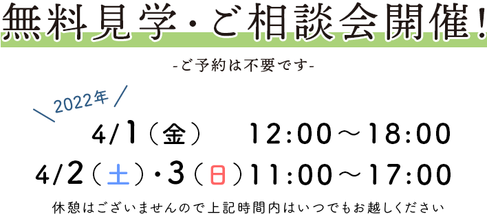 無料見学・ご相談会開催！ -ご予約は不要です- 2022年4月1日(金)・2日(土)・3日(日) 1日12:00～18:00/2・3日11:00～17:00 休憩はございませんので上記時間内はいつでもお越しください。