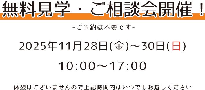 無料見学・ご相談会開催！ -ご予約は不要です- 2025年11月28日(金)～30日(日) 10：00〜17：00 休憩はございませんので上記時間内はいつでもお越しください。