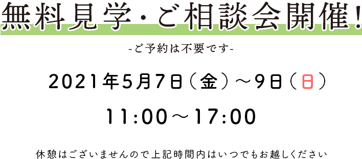 無料見学・ご相談会開催！ -ご予約は不要です- 2021年5月7日(金)～9日(日) 11：00〜17：00 休憩はございませんので上記時間内はいつでもお越しください。