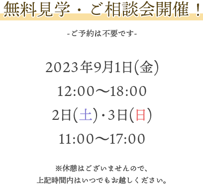 無料見学・ご相談会開催！ -ご予約は不要です- 2023年9月1日（金）12：00～18：00 9月2日(土)・3日（日）11：00～17：00　休憩はございませんので上記時間内はいつでもお越しください。