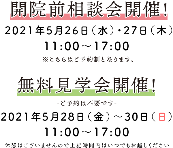 開院前相談会開催！2021年5月26日(水)・27日(木) 11：00〜17：00 ※こちらはご予約制となります。
            無料見学会開催！ -ご予約は不要です- 2021年5月28日(金)～30日(日) 11：00〜17：00 休憩はございませんので上記時間内はいつでもお越しください。