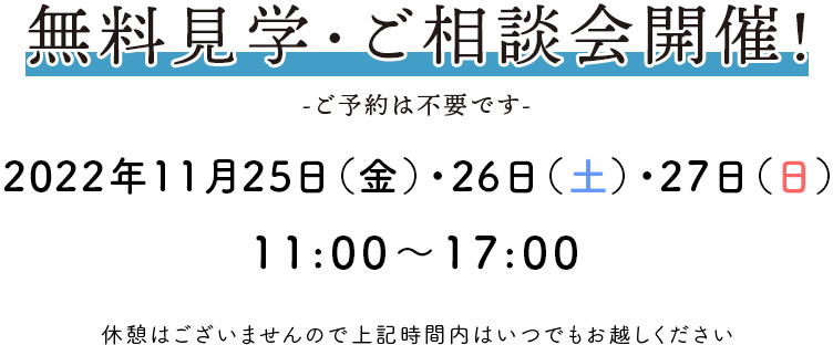 無料見学・ご相談会開催！ -ご予約は不要です- 2022年11月25日(金)～27日(日) 11：00〜17：00 休憩はございませんので上記時間内はいつでもお越しください。