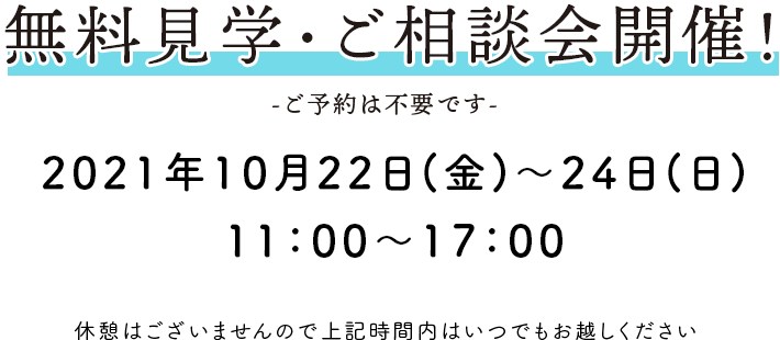 無料見学・ご相談会開催！ -ご予約は不要です- 2021年8月21日(土)・22日(日)10:00～16:00 休憩はございませんので上記時間内はいつでもお越しください。