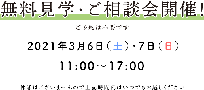 無料見学・ご相談会開催！ -ご予約は不要です- 2021年3月6日(土)、7日(日) 11：00〜17：00 休憩はございませんので上記時間内はいつでもお越しください。
