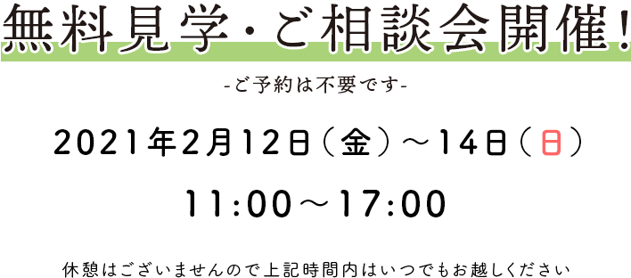 無料見学・ご相談会開催！ -ご予約は不要です- 2021年2月12日（金）～14日（日） 11：00〜17：00 休憩はございませんので上記時間内はいつでもお越しください。