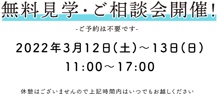 無料見学・ご相談会開催！ -ご予約は不要です- 2022年3月12日(土)～13日(日)11:00～17:00 休憩はございませんので上記時間内はいつでもお越しください。