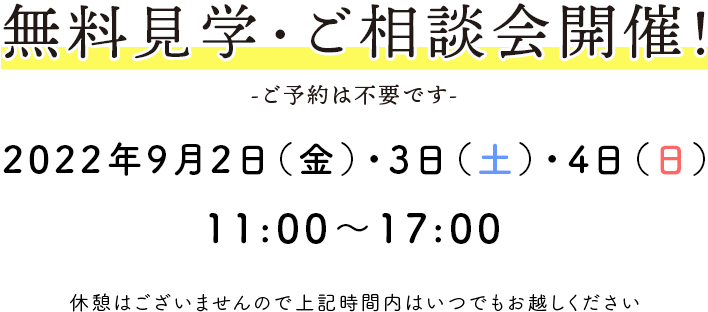 無料見学・ご相談会開催！ -ご予約は不要です- 2022年9月2日(金)～4日(日) 11：00〜17：00 休憩はございませんので上記時間内はいつでもお越しください。